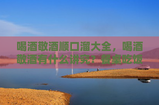 喝酒敬酒顺口溜大全，喝酒敬酒有什么讲究？餐桌吃饭要避免哪些问题？