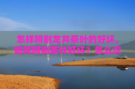 怎样辨别龙井茶叶的好坏，如何辨别茶叶好坏？怎么识别好茶坏茶？