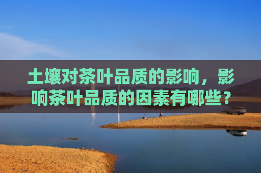 土壤对茶叶品质的影响，影响茶叶品质的因素有哪些？茶叶的储存技巧和条件是什么？