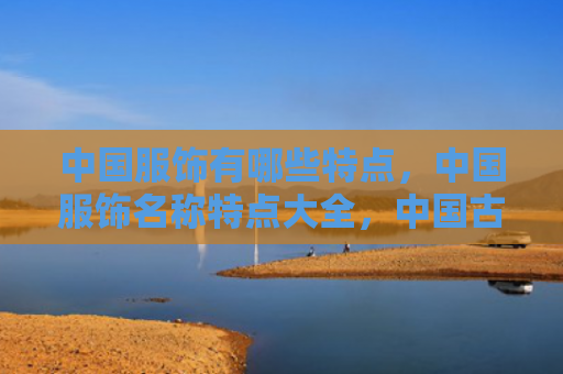 中国服饰有哪些特点，中国服饰名称特点大全，中国古代服饰是什么样的？