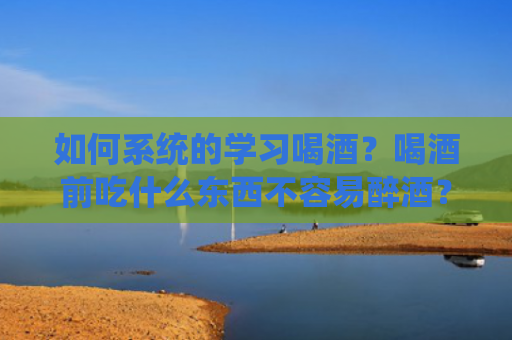 如何系统的学习喝酒？喝酒前吃什么东西不容易醉酒？