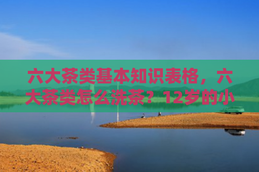 六大茶类基本知识表格，六大茶类怎么洗茶？12岁的小孩适合喝什么茶？
