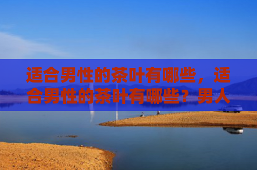 适合男性的茶叶有哪些，适合男性的茶叶有哪些？男人喝什么茶叶好？