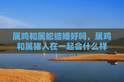 属鸡和属蛇结婚好吗，属鸡和属猪人在一起会什么样