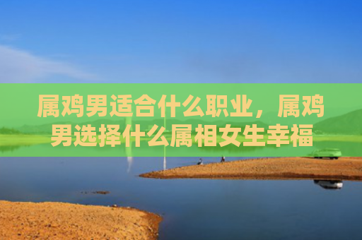 属鸡男适合什么职业，属鸡男选择什么属相女生幸福
