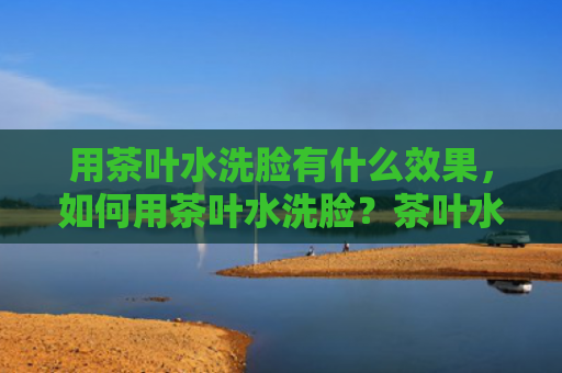 用茶叶水洗脸有什么效果，如何用茶叶水洗脸？茶叶水洗脸可以祛斑吗？