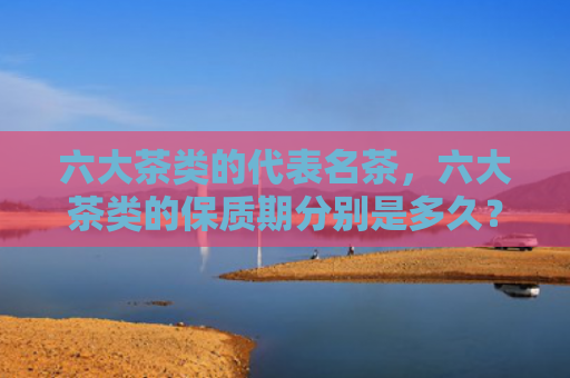 六大茶类的代表名茶，六大茶类的保质期分别是多久？黑茶的保质期是多长时间？