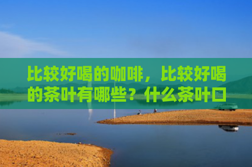 比较好喝的咖啡，比较好喝的茶叶有哪些？什么茶叶口感好还很香？