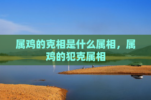 属鸡的克相是什么属相，属鸡的犯克属相
