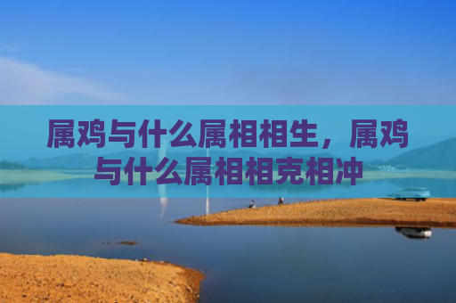属鸡与什么属相相生，属鸡与什么属相相克相冲