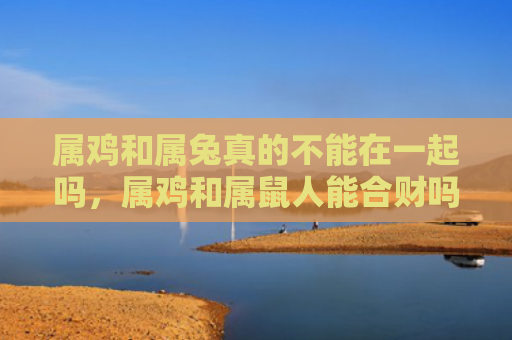 属鸡和属兔真的不能在一起吗，属鸡和属鼠人能合财吗