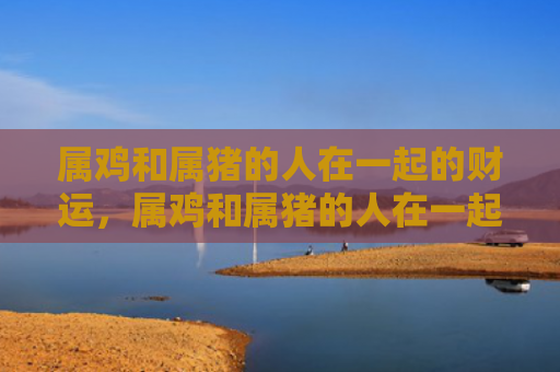 属鸡和属猪的人在一起的财运，属鸡和属猪的人在一起怎么样