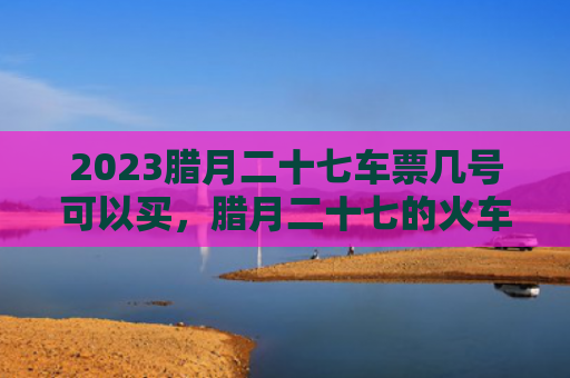 2023腊月二十七车票几号可以买，腊月二十七的火车票什么时候可以定呢（腊月二十七什么时候车票）