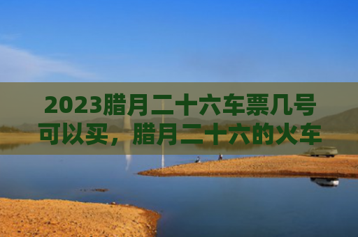 2023腊月二十六车票几号可以买，腊月二十六的火车票怎么买呢（腊月二十六车票火车票）
