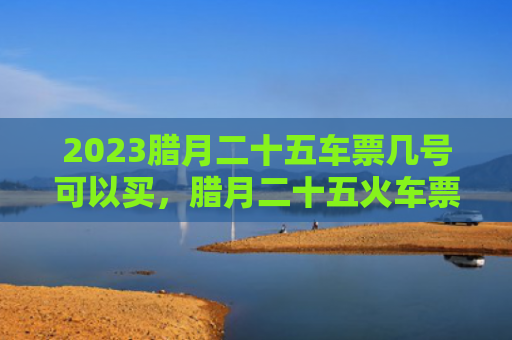 2023腊月二十五车票几号可以买，腊月二十五火车票什么时候买呢（腊月二十五什么时候车票）