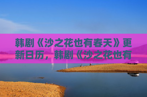 韩剧《沙之花也有春天》更新日历，韩剧《沙之花也有春天》剧情介绍（日历也有韩剧）