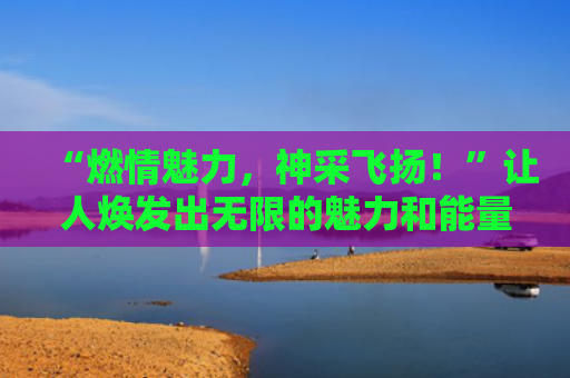 “燃情魅力，神采飞扬！”让人焕发出无限的魅力和能量