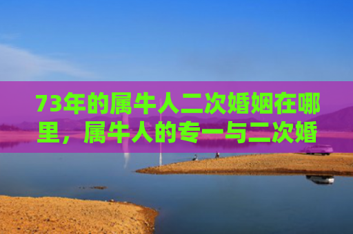 73年的属牛人二次婚姻在哪里，属牛人的专一与二次婚姻选择