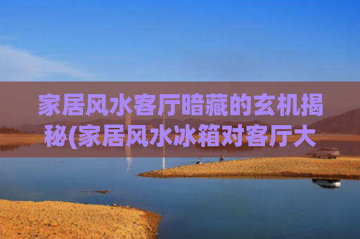 家居风水客厅暗藏的玄机揭秘(家居风水冰箱对客厅大门)