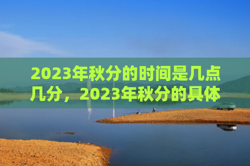 2023年秋分的时间是几点几分，2023年秋分的具体时间是什么？秋分的由来和传说有哪些？
