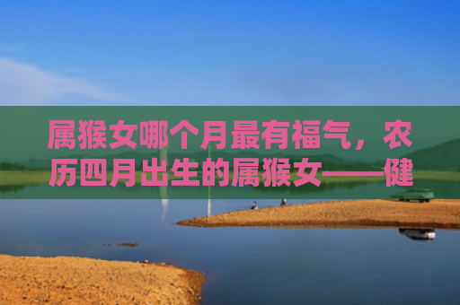 属猴女哪个月最有福气，农历四月出生的属猴女——健康长寿享受美好生活