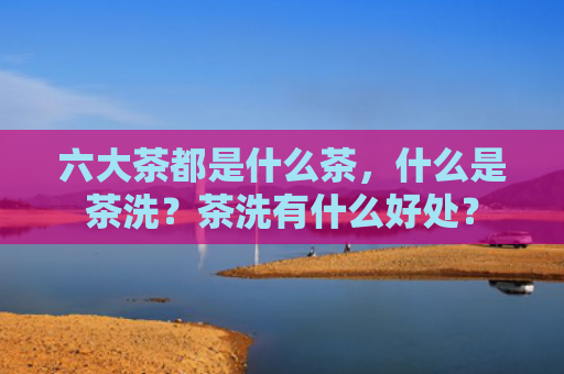 六大茶都是什么茶，什么是茶洗？茶洗有什么好处？