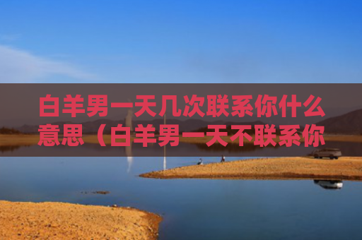 白羊男一天几次联系你什么意思（白羊男一天不联系你,怎么办,要晾着么?）