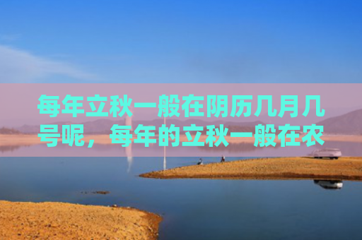 每年立秋一般在阴历几月几号呢，每年的立秋一般在农历几月份开始，为什么立秋后还是很热？