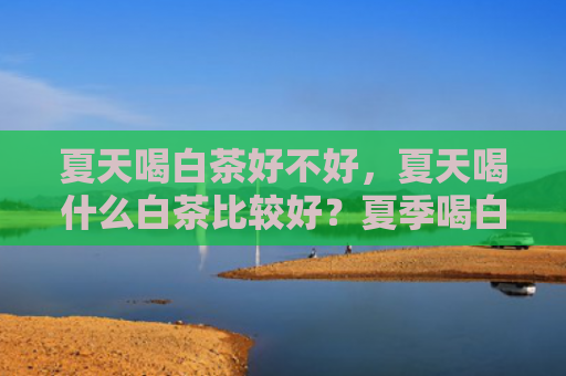 夏天喝白茶好不好，夏天喝什么白茶比较好？夏季喝白茶对身体有什么帮助？