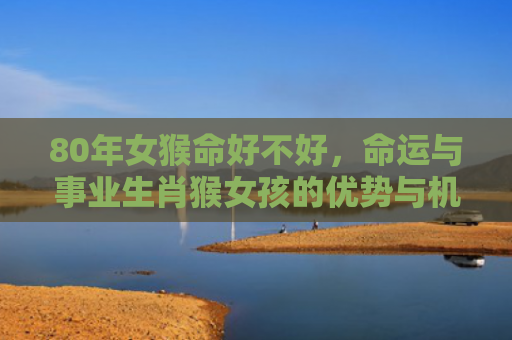 80年女猴命好不好，命运与事业生肖猴女孩的优势与机遇