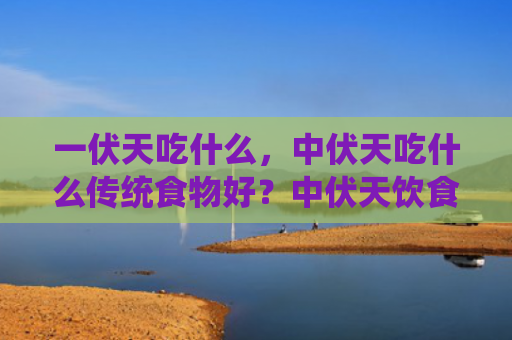 一伏天吃什么，中伏天吃什么传统食物好？中伏天饮食有哪些讲究？