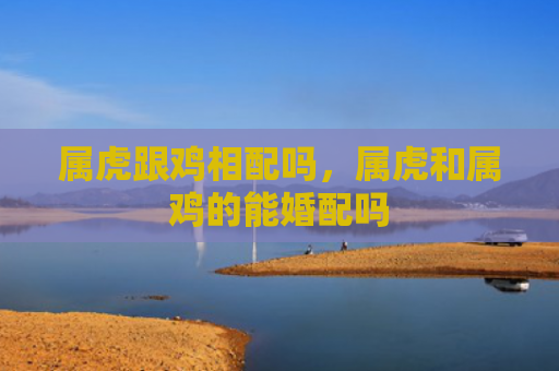 属虎跟鸡相配吗，属虎和属鸡的能婚配吗