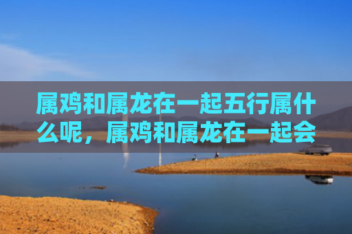 属鸡和属龙在一起五行属什么呢，属鸡和属龙在一起会如何
