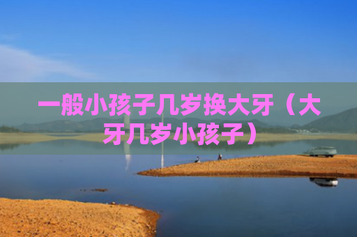 一般小孩子几岁换大牙（大牙几岁小孩子）