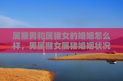 属猴男和属猪女的婚姻怎么样，男属猴女属猪婚姻状况