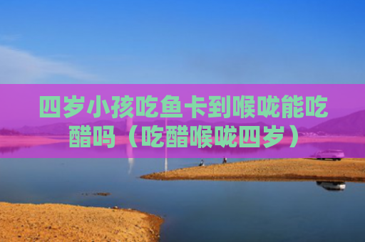 四岁小孩吃鱼卡到喉咙能吃醋吗（吃醋喉咙四岁）