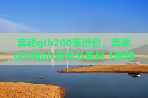 奔驰glb200落地价，奔驰glb和glc有什么区别（奔驰地价有什么区别）