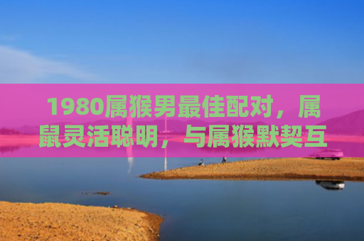 1980属猴男最佳配对，属鼠灵活聪明，与属猴默契互补