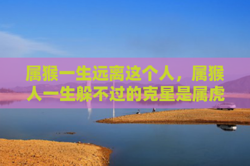 属猴一生远离这个人，属猴人一生躲不过的克星是属虎人