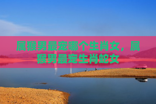 属猴男最宠哪个生肖女，属猴男最宠生肖蛇女
