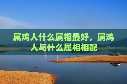 属鸡人什么属相最好，属鸡人与什么属相相配