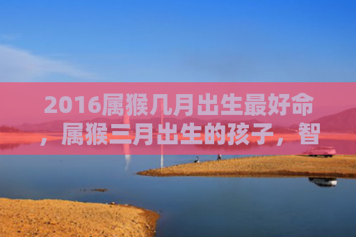 2016属猴几月出生最好命，属猴三月出生的孩子，智技过人，婚姻美满