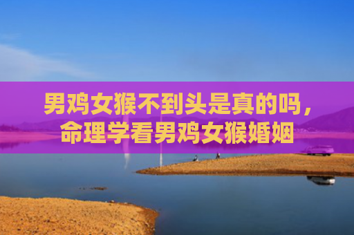 男鸡女猴不到头是真的吗，命理学看男鸡女猴婚姻