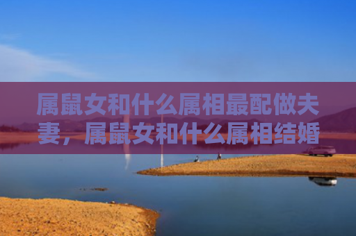 属鼠女和什么属相最配做夫妻，属鼠女和什么属相结婚好