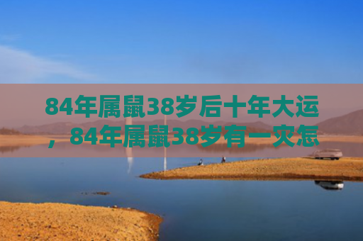 84年属鼠38岁后十年大运，84年属鼠38岁有一灾怎么化解