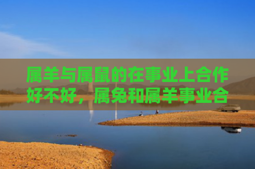 属羊与属鼠的在事业上合作好不好，属兔和属羊事业合作好不好