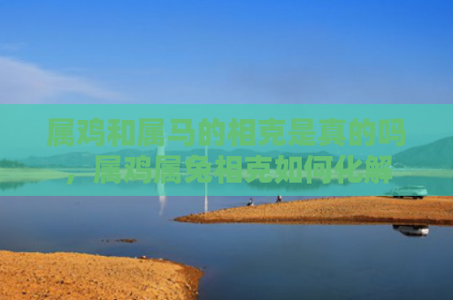 属鸡和属马的相克是真的吗，属鸡属兔相克如何化解