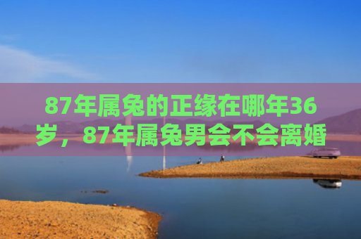 87年属兔的正缘在哪年36岁，87年属兔男会不会离婚