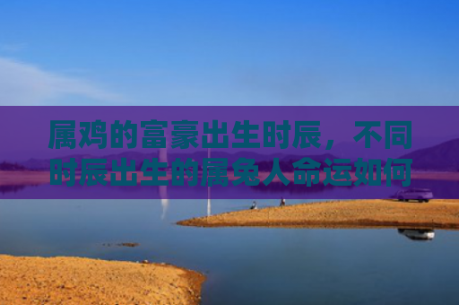 属鸡的富豪出生时辰，不同时辰出生的属兔人命运如何
