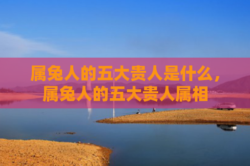 属兔人的五大贵人是什么，属兔人的五大贵人属相